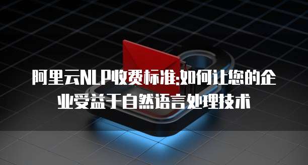 阿里云NLP收费标准:如何让您的企业受益于自然语言处理技术
