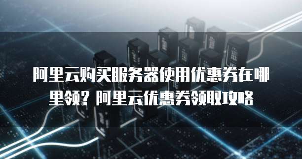 阿里云购买服务器使用优惠券在哪里领?阿里云优惠券领取攻略