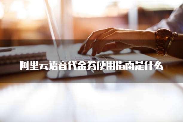 阿里云语音代金券使用指南是什么