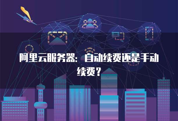 阿里云服务器：自动续费还是手动续费？