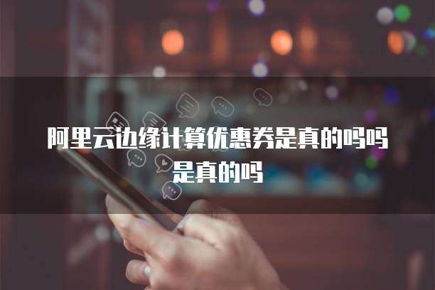 阿里云边缘计算优惠券是真的吗吗是真的吗