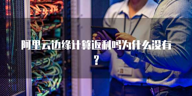 阿里云边缘计算返利吗为什么没有?