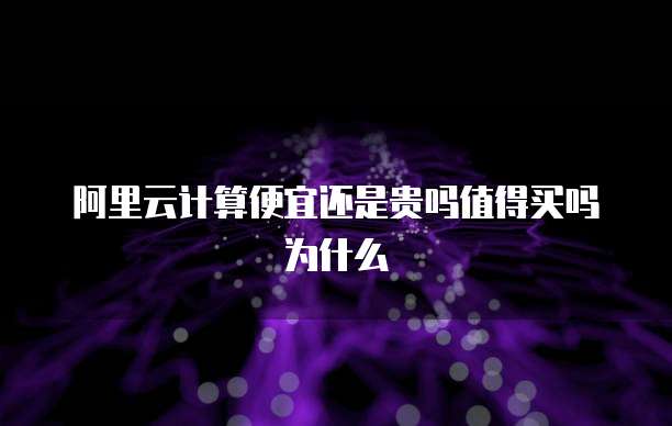 阿里云计算便宜还是贵吗值得买吗为什么