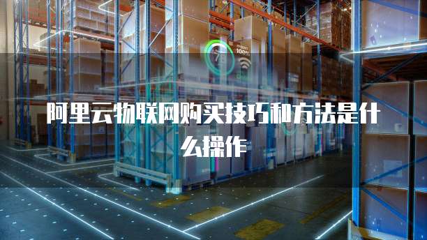 阿里云物联网购买技巧和方法是什么操作
