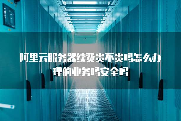 阿里云服务器续费贵不贵吗怎么办理的业务吗安全吗