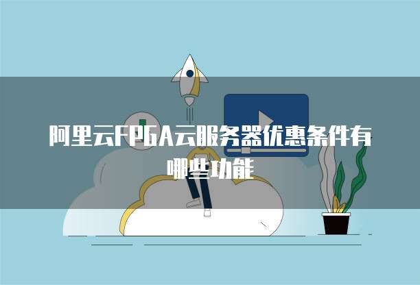 阿里云FPGA云服务器优惠条件有哪些功能