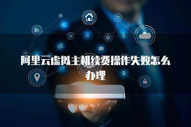 阿里云虚拟主机续费操作失败怎么办理
