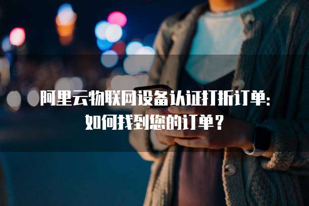 阿里云物联网设备认证打折订单:如何找到您的订单?