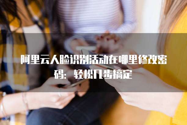 阿里云人脸识别活动在哪里修改密码：轻松几步搞定