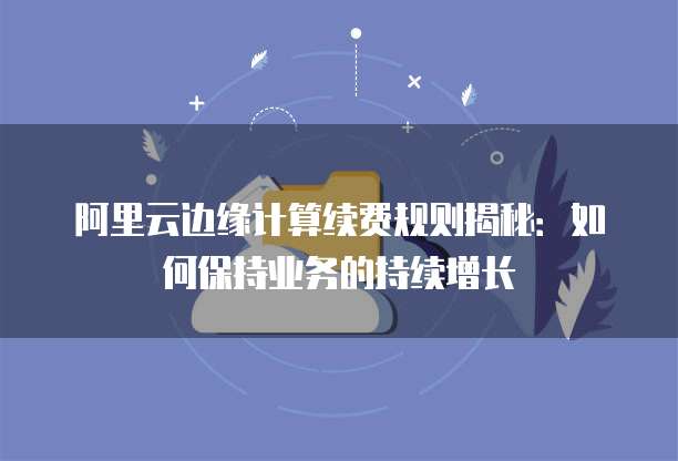 阿里云边缘计算续费规则揭秘:如何保持业务的持续增长