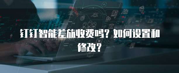 钉钉智能差旅收费吗?如何设置和修改?