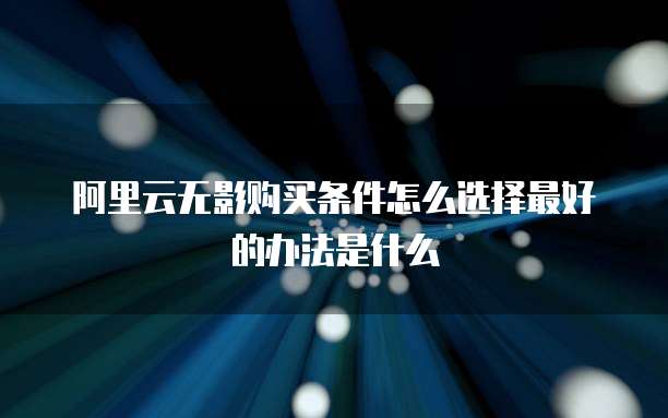 阿里云无影购买条件怎么选择最好的办法是什么