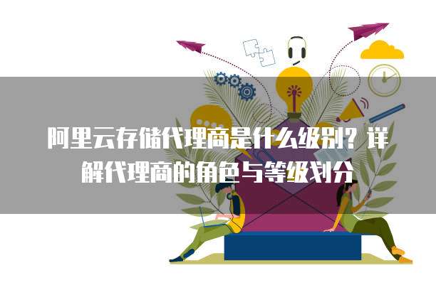 阿里云存储代理商是什么级别?详解代理商的角色与等级划分