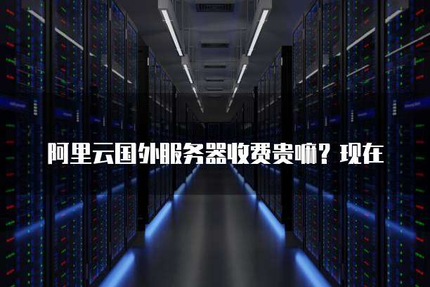 阿里云国外服务器收费贵嘛?现在