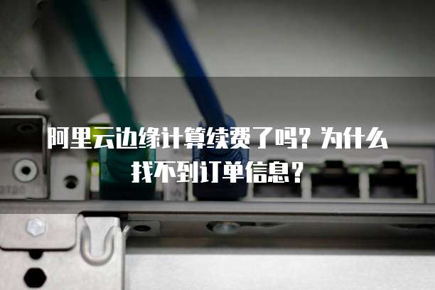 阿里云边缘计算续费了吗?为什么找不到订单信息?