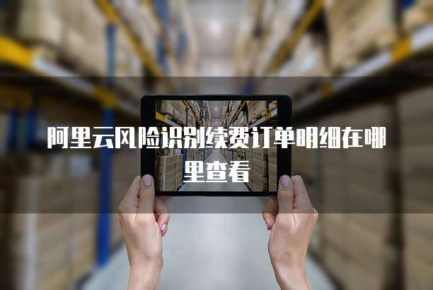 阿里云风险识别续费订单明细在哪里查看