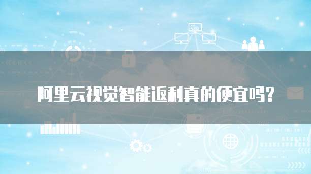 阿里云视觉智能返利真的便宜吗?