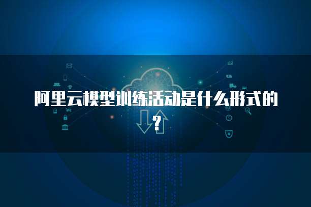 阿里云模型训练活动是什么形式的？