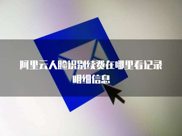 阿里云人脸识别续费在哪里看记录明细信息