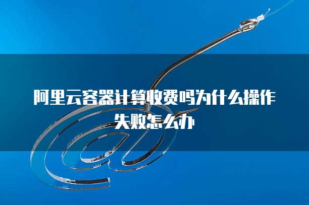 阿里云容器计算收费吗为什么操作失败怎么办