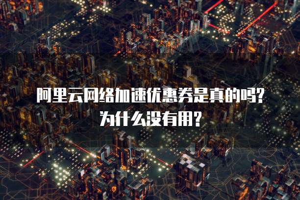 阿里云网络加速优惠券是真的吗?为什么没有用?