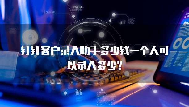 钉钉客户录入助手多少钱一个人可以录入多少?