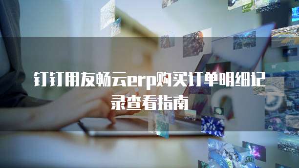 钉钉用友畅云erp购买订单明细记录查看指南