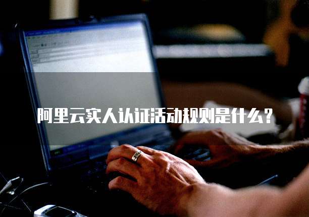 阿里云实人认证活动规则是什么?