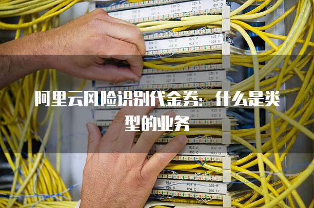 阿里云风险识别代金券:什么是类型的业务