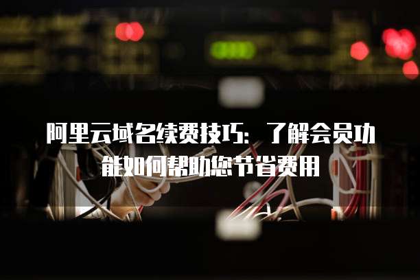 阿里云域名续费技巧:了解会员功能如何帮助您节省费用