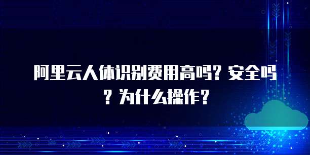 阿里云人体识别费用高吗?安全吗?为什么操作?