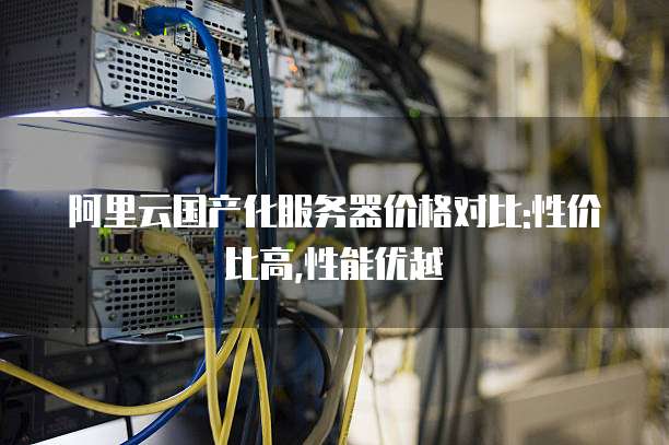 阿里云国产化服务器价格对比:性价比高,性能优越