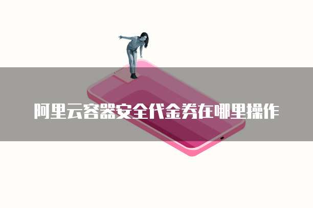 阿里云容器安全代金券在哪里操作