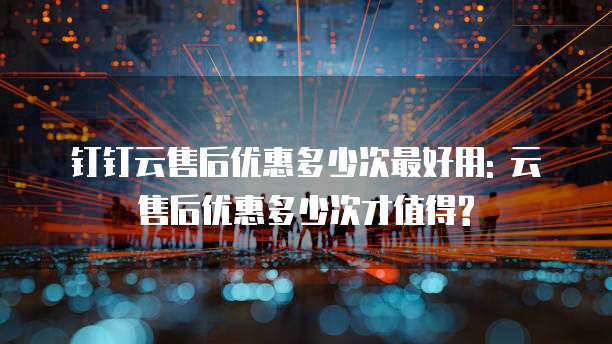 钉钉云售后优惠多少次最好用: 云售后优惠多少次才值得?