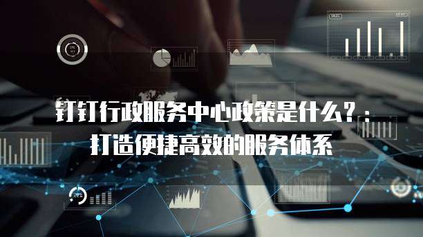 钉钉行政服务中心政策是什么?:打造便捷高效的服务体系