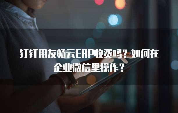 钉钉用友畅云ERP收费吗?如何在企业微信里操作?