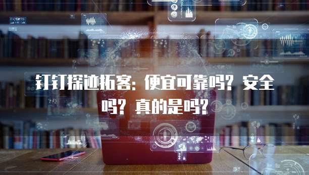 钉钉探迹拓客: 便宜可靠吗? 安全吗? 真的是吗?