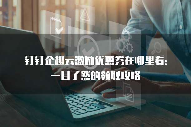 钉钉企趣云激励优惠券在哪里看:一目了然的领取攻略