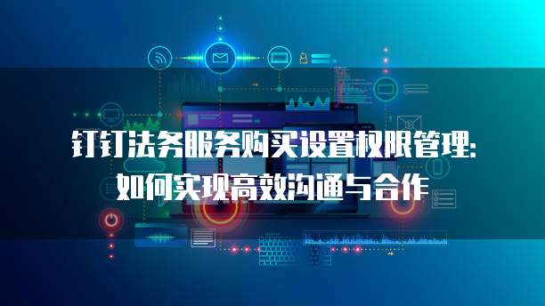 钉钉法务服务购买设置权限管理:如何实现高效沟通与合作