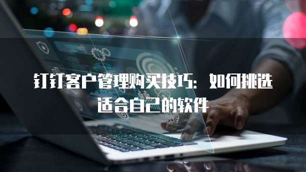 钉钉客户管理购买技巧:如何挑选适合自己的软件