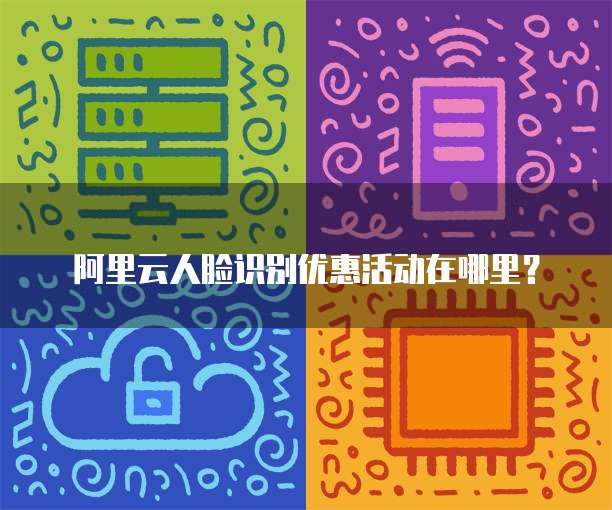 阿里云人脸识别优惠活动在哪里？