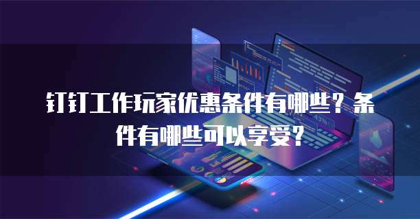 钉钉工作玩家优惠条件有哪些?条件有哪些可以享受?