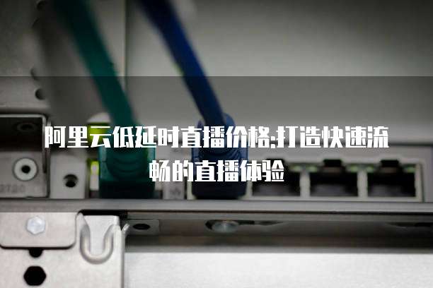 阿里云低延时直播价格:打造快速流畅的直播体验