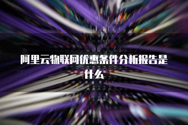阿里云物联网优惠条件分析报告是什么