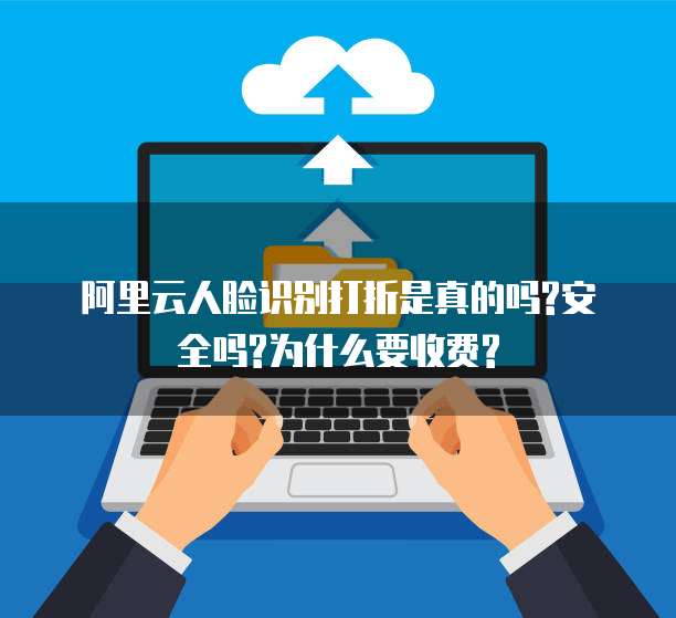 阿里云人脸识别打折是真的吗?安全吗?为什么要收费?