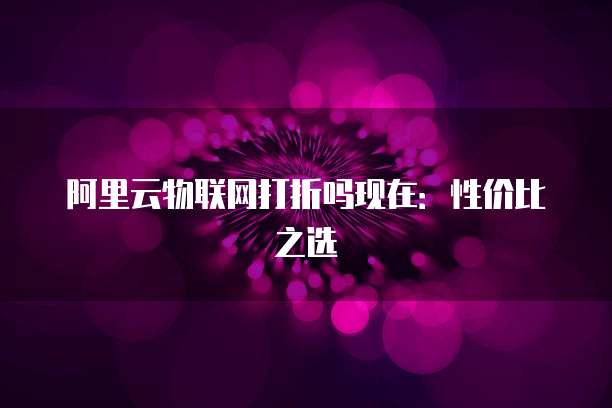 阿里云物联网打折吗现在:性价比之选
