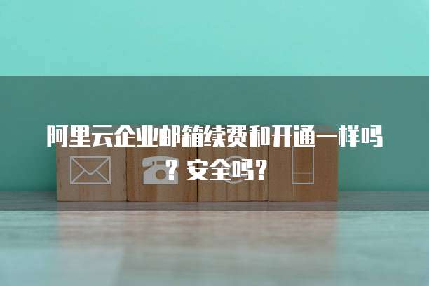 阿里云企业邮箱续费和开通一样吗?安全吗?