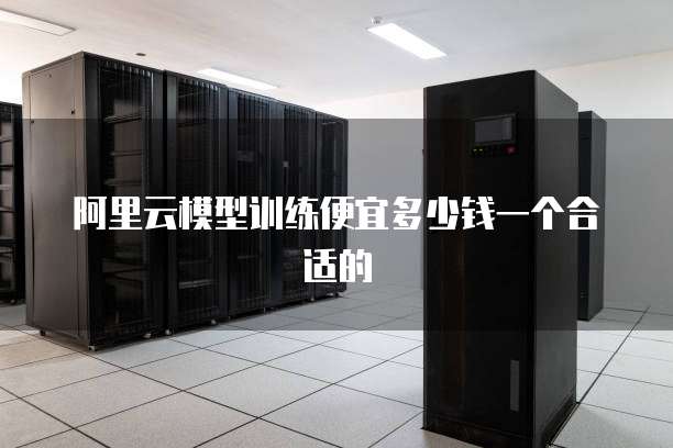 阿里云模型训练便宜多少钱一个合适的