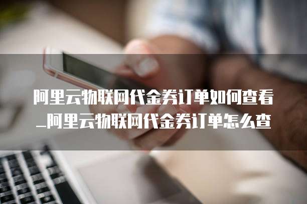 阿里云物联网代金券订单如何查看_阿里云物联网代金券订单怎么查