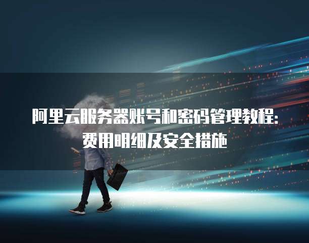 阿里云服务器账号和密码管理教程:费用明细及安全措施